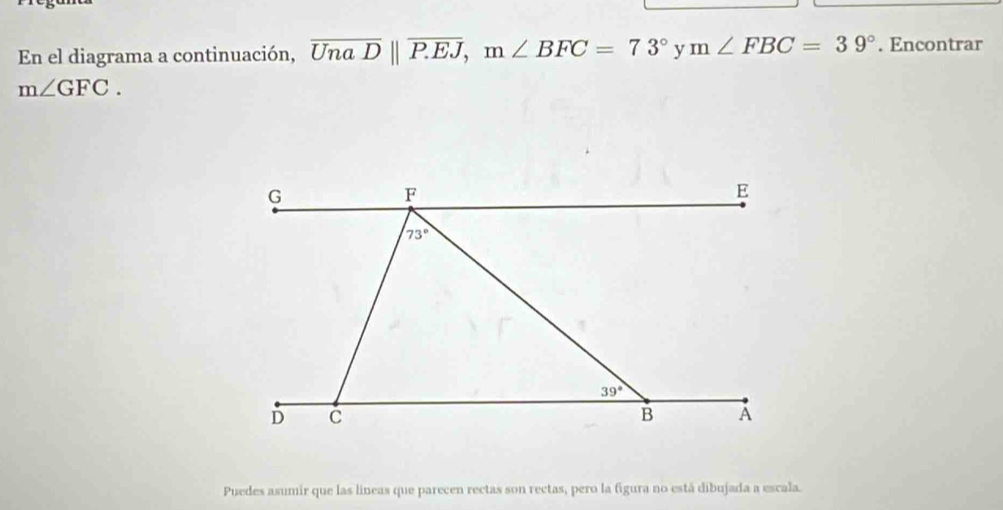 En el diagrama a continuación, overline UnaDparallel overline P.EJ,m∠ BFC=73° y m∠ FBC=39°. Encontrar
m∠ GFC.
Puedes asumir que las lineas que parecen rectas son rectas, pero la figura no está dibujada a escala.