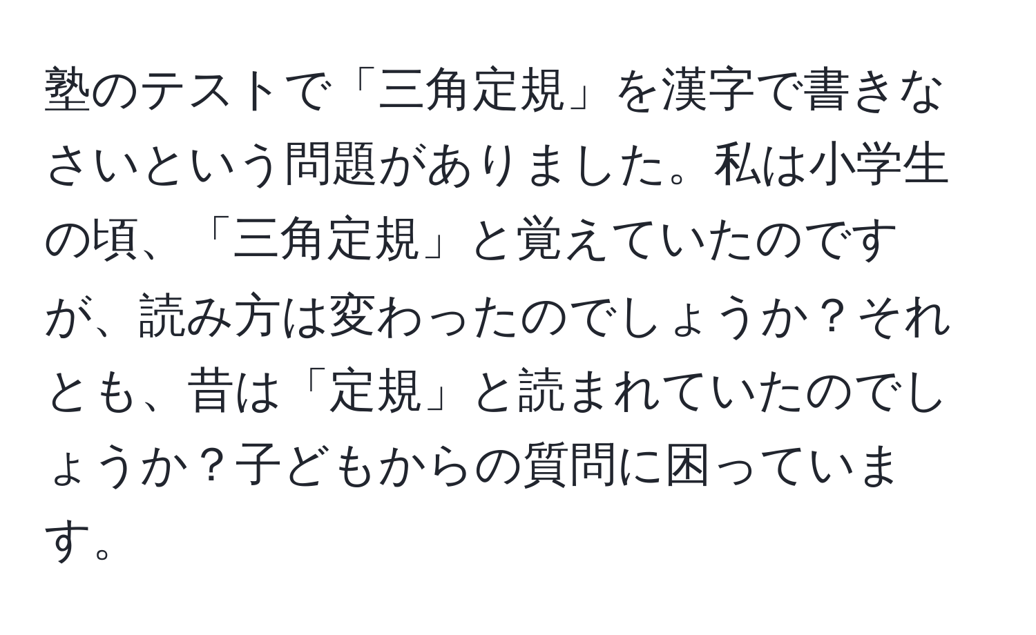 塾のテストで「三角定規」を漢字で書きなさいという問題がありました。私は小学生の頃、「三角定規」と覚えていたのですが、読み方は変わったのでしょうか？それとも、昔は「定規」と読まれていたのでしょうか？子どもからの質問に困っています。