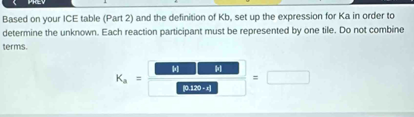 Based on your ICE table (Part 2) and the definition of Kb, set up the expression for Ka in order to 
determine the unknown. Each reaction participant must be represented by one tile. Do not combine 
terms.
K_a=  61□ □ /□ □  =□