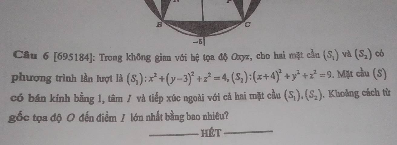 [695184]: Trong không gian với hệ tọa độ Oxyz, cho hai mặt cầu (S_1) và (S_2) có 
phương trình lần lượt là (S_1):x^2+(y-3)^2+z^2=4, (S_2):(x+4)^2+y^2+z^2=9. Mặt cầu (S) 
có bán kính bằng 1, tâm / và tiếp xúc ngoài với cả hai mặt cầu (S_1),(S_2). Khoảng cách từ 
gốc tọa độ 0 đến điểm / lớn nhất bằng bao nhiêu? 
_hét_