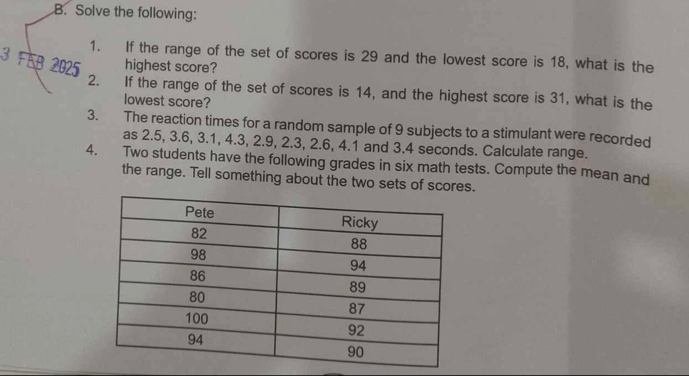 Solve the following: 
1. If the range of the set of scores is 29 and the lowest score is 18, what is the 
3 FEB 2025 highest score? 
2. If the range of the set of scores is 14, and the highest score is 31, what is the 
lowest score? 
3. The reaction times for a random sample of 9 subjects to a stimulant were recorded 
as 2.5, 3.6, 3.1, 4.3, 2.9, 2.3, 2.6, 4.1 and 3.4 seconds. Calculate range. 
4. Two students have the following grades in six math tests. Compute the mean and 
the range. Tell something about the two sets of scores.