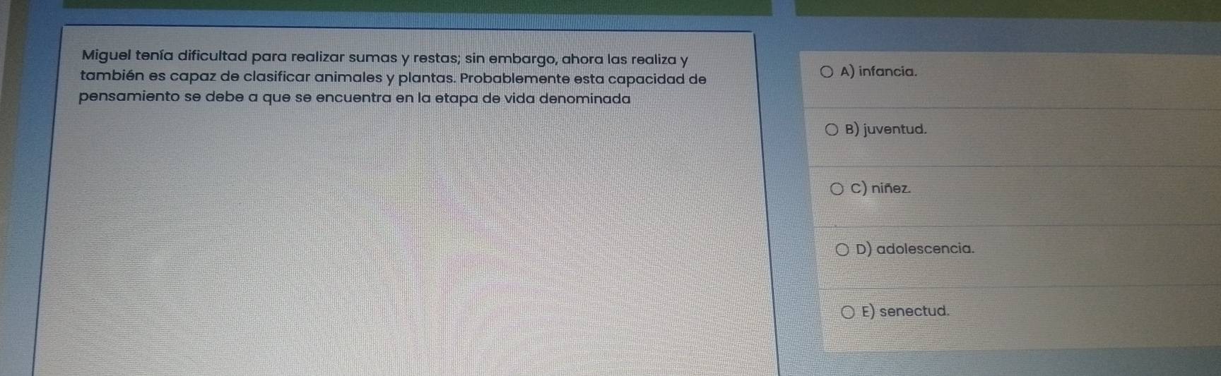 Miguel tenía dificultad para realizar sumas y restas; sin embargo, ahora las realiza y
también es capaz de clasificar animales y plantas. Probablemente esta capacidad de
A) infancia.
pensamiento se debe a que se encuentra en la etapa de vida denominada
B) juventud.
C) niñez.
D) adolescencia.
E) senectud.