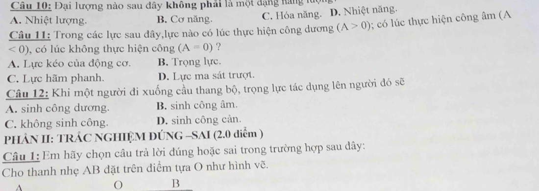 Đại lượng nào sau đây không phải là một dạng hàng luc
A. Nhiệt lượng. B. Cơ năng. C. Hóa năng. D. Nhiệt năng.
Câu 11: Trong các lực sau đây,lực nào có lúc thực hiện công dương (A>0); có lúc thực hiện công âm (A
<0) ), có lúc không thực hiện công (A=0) ?
A. Lực kéo của động cơ. B. Trọng lực.
C. Lực hãm phanh. D. Lực ma sát trượt.
Câu 12: Khi một người đi xuống cầu thang bộ, trọng lực tác dụng lên người đó sẽ
A. sinh công dương. B. sinh công âm.
C. không sinh công. D. sinh công cản.
PHÂN II: TRÁC NGHIỆM ĐÚNG -SAI (2.0 diểm )
Câu 1: Em hãy chọn câu trả lời đúng hoặc sai trong trường hợp sau dây:
Cho thanh nhẹ AB đặt trên diểm tựa O như hình vẽ.
^
O B