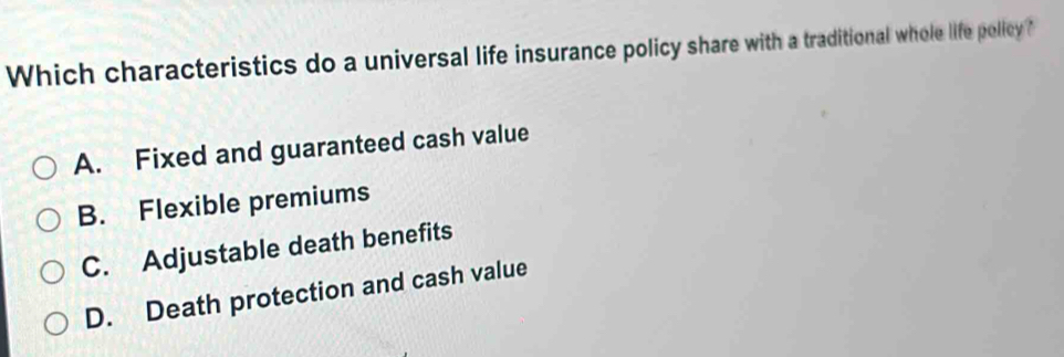 Which characteristics do a universal life insurance policy share with a traditional whole life pollcy?
A. Fixed and guaranteed cash value
B. Flexible premiums
C. Adjustable death benefits
D. Death protection and cash value