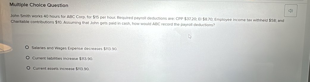 Question

John Smith works 40 hours for ABC Corp. for $15 per hour. Required payroll deductions are: CPP $37.20; El $8.70; Employeé income tax withheld $58; and
Charitable contributions $10. Assuming that John gets paid in cash, how would ABC record the payroll deductions?
Salaries and Wages Expense decreases $113.90.
Current liabilities increase $113.90.
Current assets increase $113.90.