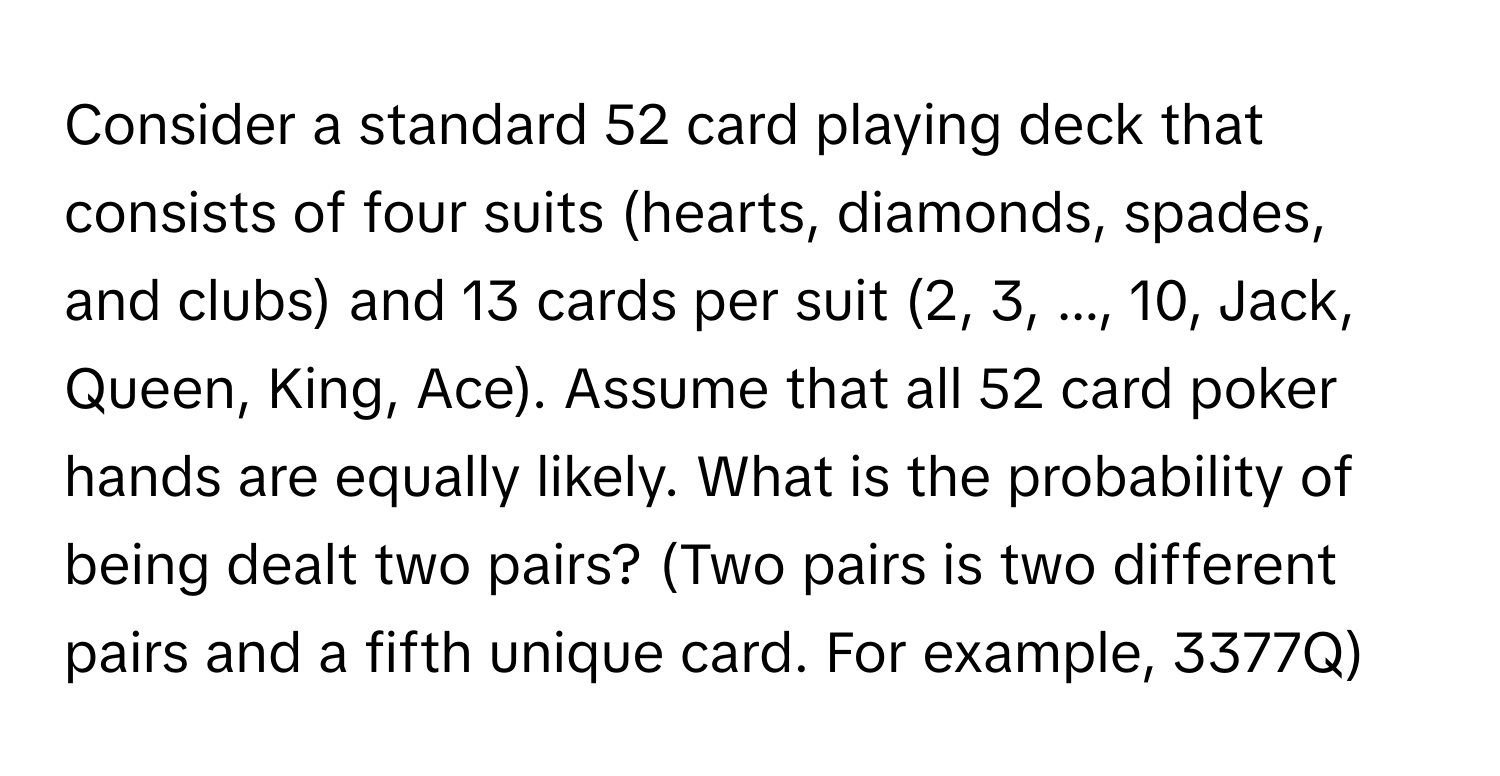 Consider a standard 52 card playing deck that consists of four suits (hearts, diamonds, spades, and clubs) and 13 cards per suit (2, 3, ..., 10, Jack, Queen, King, Ace). Assume that all 52 card poker hands are equally likely. What is the probability of being dealt two pairs? (Two pairs is two different pairs and a fifth unique card. For example, 3377Q)