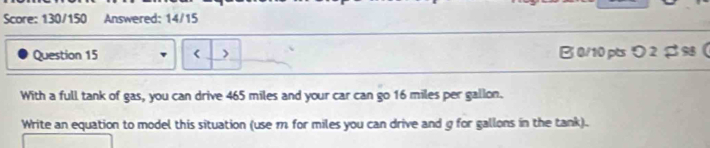 Score: 130/150 Answered: 14/15 
Question 15 > B0/10pts り 2 $98  
With a full tank of gas, you can drive 465 miles and your car can go 16 miles per gallon. 
Write an equation to model this situation (use m for miles you can drive and g for gallons in the tank).