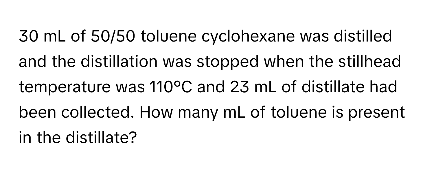 mL of 50/50 toluene cyclohexane was distilled and the distillation was stopped when the stillhead temperature was 110°C and 23 mL of distillate had been collected. How many mL of toluene is present in the distillate?