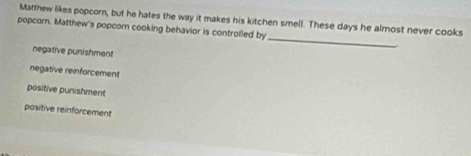 Matthew likes popcorn, but he hates the way it makes his kitchen smell. These days he almost never cooks
_
popcorn. Matthew's popcorn cooking behavior is controlled by
negative punishment
negative reinforcement
positive punishment
positive reinforcement