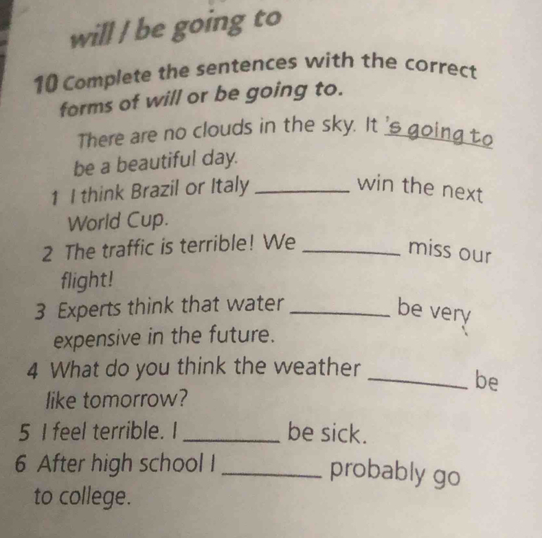 will / be going to 
10 Complete the sentences with the correct 
forms of will or be going to. 
There are no clouds in the sky. It 's going to 
be a beautiful day. 
1 I think Brazil or Italy _win the next 
World Cup. 
2 The traffic is terrible! We_ 
miss our 
flight! 
3 Experts think that water _be very 
expensive in the future. 
4 What do you think the weather 
_be 
like tomorrow? 
5 I feel terrible. I _be sick. 
6 After high school I_ 
probably go 
to college.