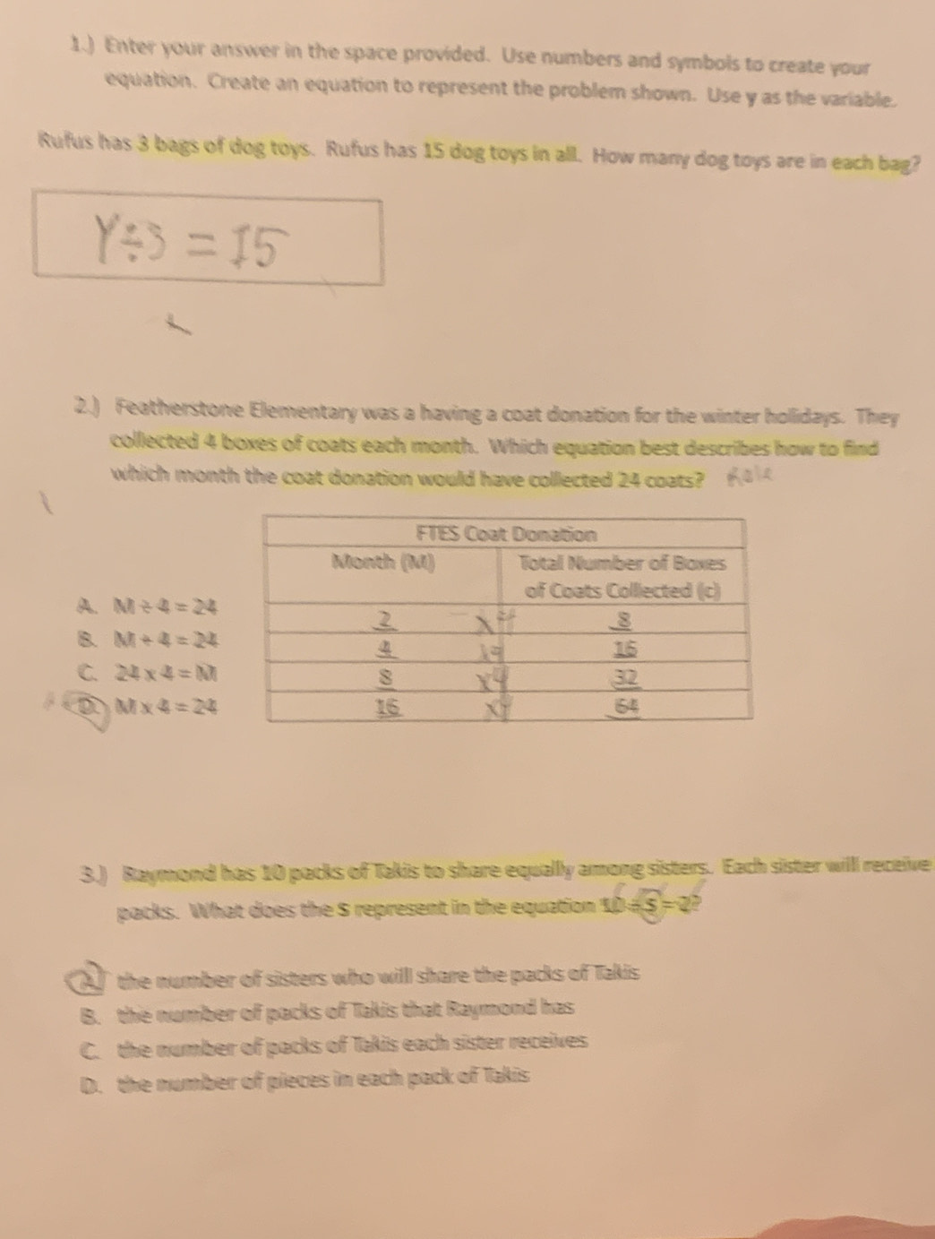 1.) Enter your answer in the space provided. Use numbers and symbols to create your
equation. Create an equation to represent the problem shown. Use y as the variable.
Rufus has 3 bags of dog toys. Rufus has 15 dog toys in all. How many dog toys are in each bag?
2.) Featherstone Elementary was a having a coat donation for the winter holidays. They
collected 4 boxes of coats each month. Which equation best describes how to find
which month the coat donation would have collected 24 coats?
A. M/ 4=24
B. M+4=24
C. 24* 4=M
M* 4=24
3.) Raymond has 10 packs of Takis to share equally among sisters. Each sister will receive
packs. What does the S represent in the equation ! LD/ 5=2 2
the number of sisters who will share the packs of Takis
B. the number of packs of Takis that Raymond has
C. the number of packs of Takis each sister receives
D. the number of pieces in each pack of Takis