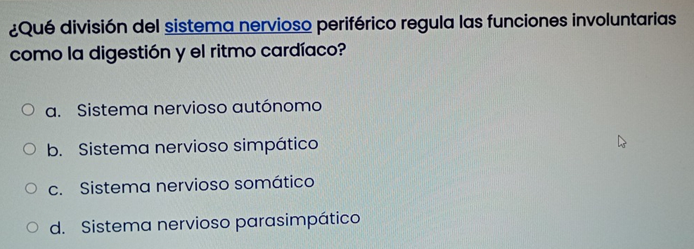 ¿Qué división del sistema nervioso periférico regula las funciones involuntarias
como la digestión y el ritmo cardíaco?
a. Sistema nervioso autónomo
b. Sistema nervioso simpático
c. Sistema nervioso somático
d. Sistema nervioso parasimpático