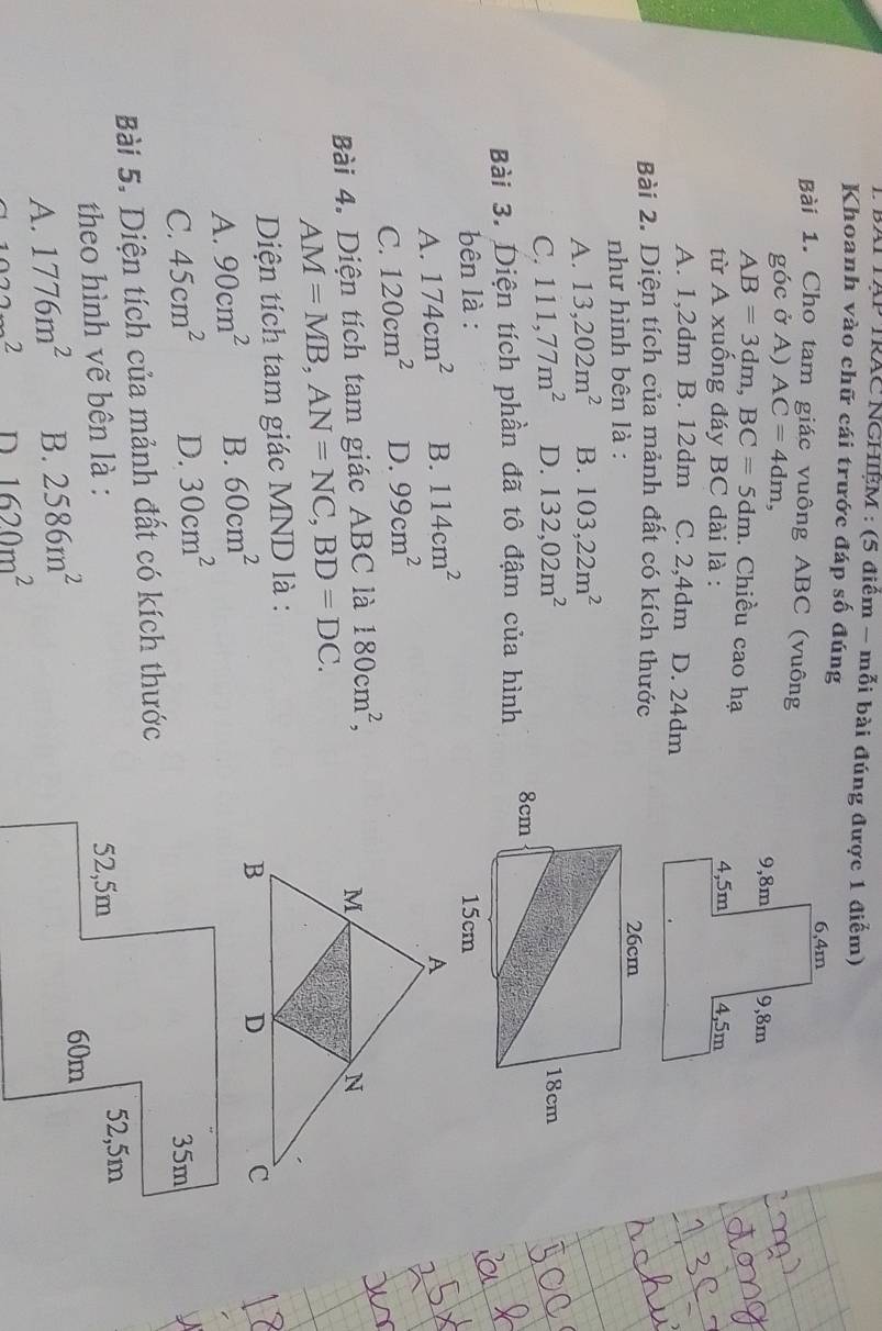 BAI TAP TRAC NGHIÊM : (5 điểm - mỗi bài đúng được 1 điểm)
Khoanh vào chữ cái trước đáp số đúng
Bài 1. Cho tam giác vuông ABC (vuông
góc ở A) AC=4dm,
AB=3dm, BC=5dm. Chiều cao hạ
từ A xuống đáy BC dài là :
A. 1,2dm B. 12dm C. 2,4dm D. 24dm
Bài 2. Diện tích của mảnh đất có kích thước
như hình bên là :
A. 13,202m^2 B. 103,22m^2
C. 111,77m^2 D. 132,02m^2
Bài 3. Diện tích phần đã tô đậm của hình 
bên là :
A. 174cm^2 B. 114cm^2
C. 120cm^2 D. 99cm^2
Bài 4. Diện tích tam giác ABC là 180cm^2,
AM=MB, AN=NC, BD=DC. 
Diện tích tam giác MND là :
A. 90cm^2 B. 60cm^2
C. 45cm^2 D. 30cm^2
Bài 5. Diện tích của mảnh đất có kích thước
theo hình vẽ bên là :
A. 1776m^2 B. 2586m^2
2
1620m^2