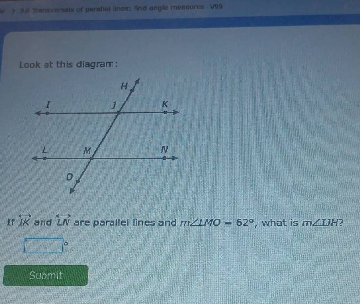 > R6 Transversals of paratiel lines; find angle measures V99
Look at this diagram: 
If overleftrightarrow IK and overleftrightarrow LN are parallel lines and m∠ LMO=62° , what is m∠ IJH ?
□°
Submit