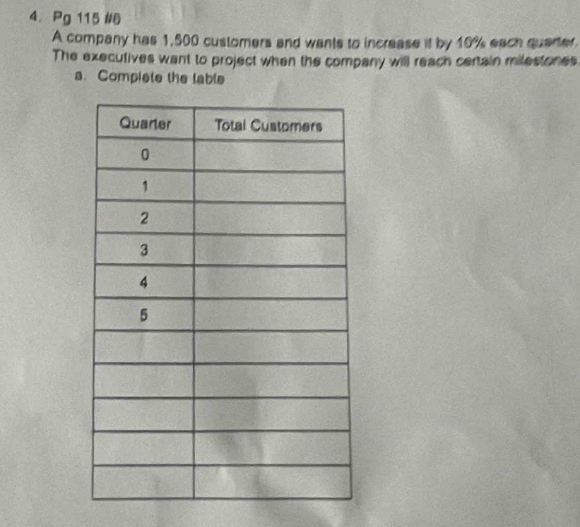 Pg 115 #6 
A company has 1,500 customers and wants to increase if by 10% each quarter 
The executives want to project when the company will reach certain milestones 
a. Complete the lable