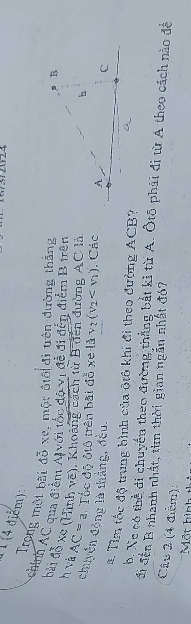 312024 
(4 điểm): 
Trong một bãi đỗ xe, một ôtô đi trên đường thăng 
chính AC qua điểm Al với tốc độ vị đề đi đến điểm B trên 
bài đỗ xe (Hình vẽ). Khoảng cách từ B đến đường AC là h và
AC=a Tốc độ ôtô trên bãi đỗ xe ldv_2(v_2 . Các 
chuyển động là thằng, đều. 
à Tìm tốc độ trung bình của ôtô khi đi theo đường ACB? 
b. Xe có thể đi chuyển theo đường thẳng bắt kỉ từ A. Ôtô phải đi từ A theo cảch nào để 
đi đến B nhanh nhất, tìm thời gian ngắn nhất đó? 
Câu 2 (4 điểm): 
Một hình