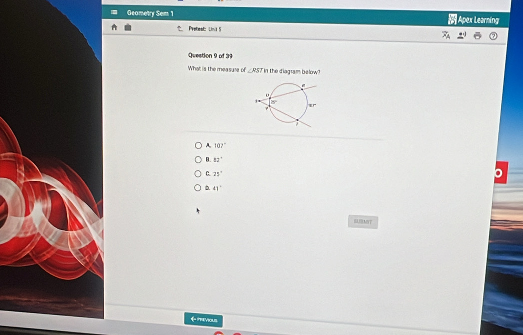 Geometry Sem 1 Apex Learning
Pretest: Unit 5
Question 9 of 39
What is the measure of ∠ RST in the diagram below?
A. 107°
B. 82°
C 25°
D. 41°
SUBMIT
←PREVIOUS