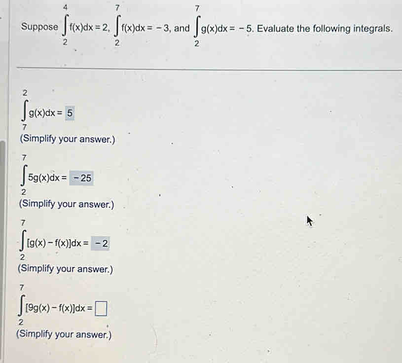 Suppose ∈t _2^(4f(x)dx=2, ∈t _2^7f(x)dx=-3, , and ∈t _2^7g(x)dx=-5 , Evaluate the following integrals. 
,
∈tlimits _7^g(x)dx=5
(Simplify your answer.) 
7
∈t _2)5g(x)dx=-25
(Simplify your answer.)
∈tlimits _2^7[g(x)-f(x)]dx=-2
(Simplify your answer.)
∈tlimits _2^7[9g(x)-f(x)]dx=□
(Simplify your answer.)