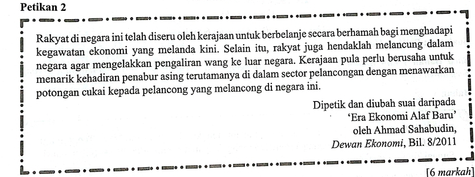 Petikan 2 
Rakyat di negara ini telah diseru oleh kerajaan untuk berbelanje secara berhamah bagi menghadapi 
kegawatan ekonomi yang melanda kini. Selain itu, rakyat juga hendaklah melancung dalam 
negara agar mengelakkan pengaliran wang ke luar negara. Kerajaan pula perlu berusaha untuk 
menarik kehadiran penabur asing terutamanya di dalam sector pelancongan dengan menawarkan 
potongan cukai kepada pelancong yang melancong di negara ini. 
Dipetik dan diubah suai daripada 
‘Era Ekonomi Alaf Baru’ 
oleh Ahmad Sahabudin, 
Dewan Ekonomi, Bil. 8/2011 
[6 markah]