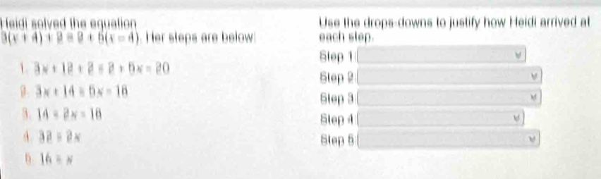 Heidi solved the equation Use the drops-downs to justify how Heidi arrived at
3(x+4)+3=9+5(x=4) Her steps are below each slep. 
Slep 1 w 
1 3x+12+3=3+6x=20
Slep 2 
β. 3x+14=6x-18 Slep 3 □  
hf 
3. 14-2x=18 Step 4 □  w ] 
A. 3a=2x Slep 5 □  
6 16=x