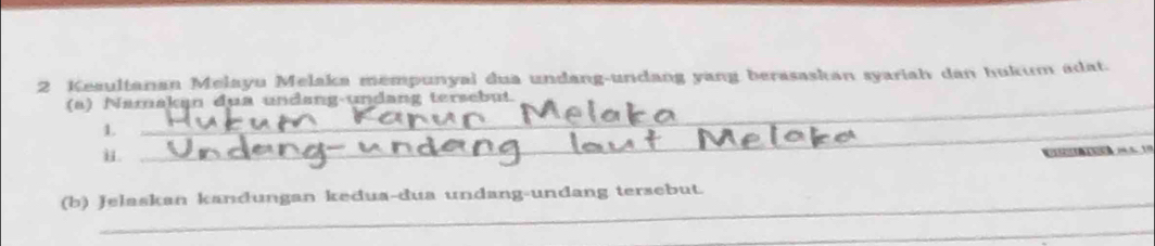 Keaultanan Melayu Melaka mempunyai dua undang-undang yang berasaskan syariah dan hukum adat. 
(a) Namakan dua undang-undang tersebut 
1. 
i. 
_ 
(b) Jelaskan kandungan kedua-dua undang-undang tersebut. 
_