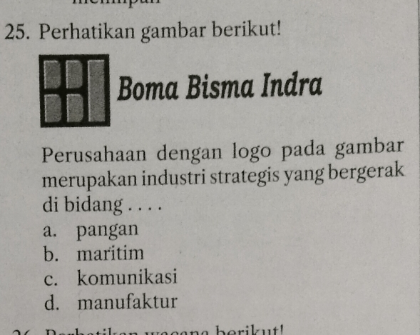 Perhatikan gambar berikut!
Boma Bisma Indra
Perusahaan dengan logo pada gambar
merupakan industri strategis yang bergerak
di bidang . . . .
a. pangan
b. maritim
c. komunikasi
d. manufaktur
berikut!