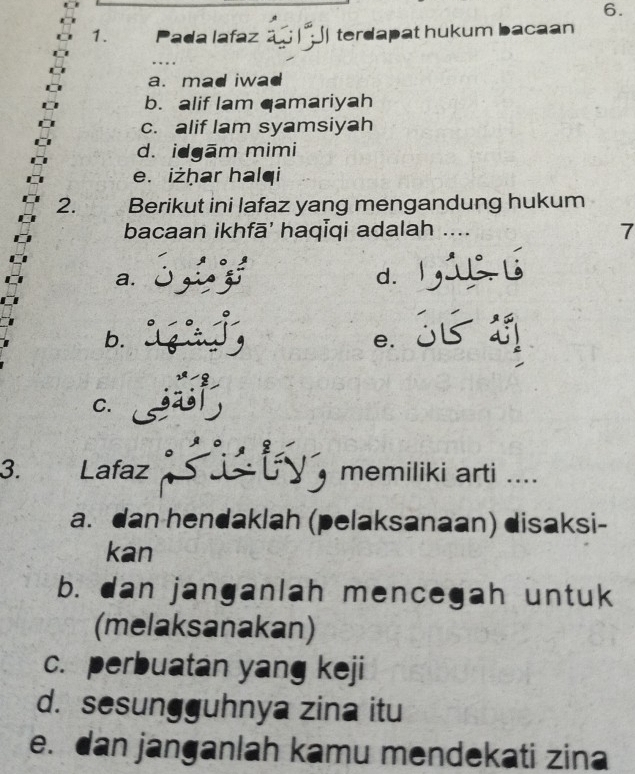 Pada lafaz a | ) terdapat hukum bacaan
a. mad iwad
b. alif lam qamariyah
c. alif lam syamsiyah
d. idgām mimi
e. iżḥar halqi
2. , Berikut ini lafaz yang mengandung hukum
bacaan ikhfā' haqĪqi adalah … 7
a.
d.
b.
e. D
C.
3. Lafaz , memiliki arti ....
a. dan hendaklah (pelaksanaan) disaksi-
kan
b. dan janganlah mencegah untuk
(melaksanakan)
c. perbuatan yang keji
d. sesungguhnya zina itu
e. dan janganlah kamu mendekati zina