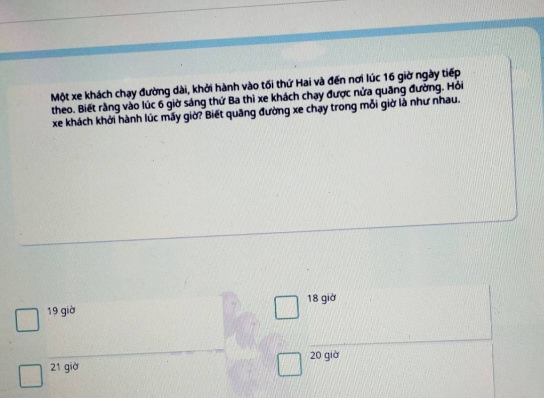 Một xe khách chạy đường dài, khởi hành vào tối thứ Hai và đến nơi lúc 16 giờ ngày tiếp
theo. Biết rằng vào lúc 6 giờ sáng thứ Ba thì xe khách chạy được nửa quãng đường. Hỏi
xe khách khởi hành lúc mấy giờ? Biết quãng đường xe chạy trong mỗi giờ là như nhau.
18 giờ
19 giờ
20 giờ
21 giờ