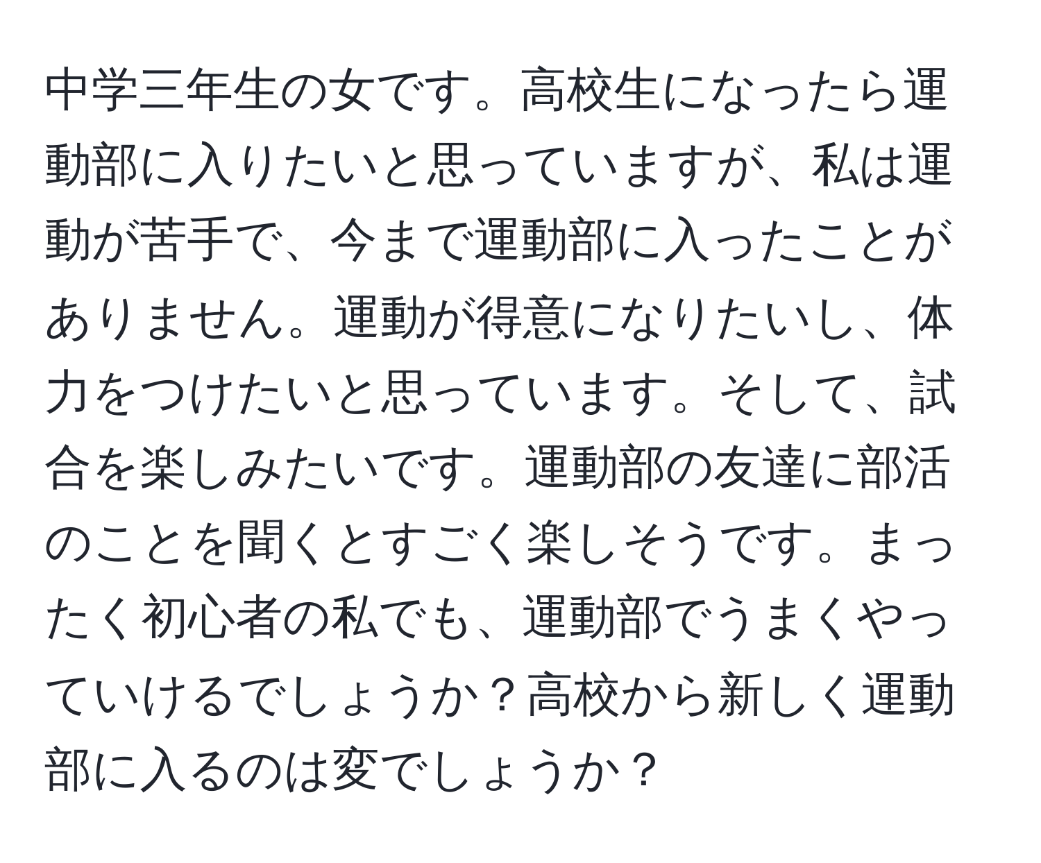 中学三年生の女です。高校生になったら運動部に入りたいと思っていますが、私は運動が苦手で、今まで運動部に入ったことがありません。運動が得意になりたいし、体力をつけたいと思っています。そして、試合を楽しみたいです。運動部の友達に部活のことを聞くとすごく楽しそうです。まったく初心者の私でも、運動部でうまくやっていけるでしょうか？高校から新しく運動部に入るのは変でしょうか？