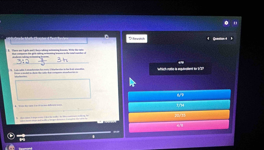 th Grade Math Chapter 4 Test Review Rewatch Question 4
2. There are 3 girls and 2 boys taking swimming lessons. Write the ratio
that compares the girls taking swimming lessons to the total number of
students taking swimming lessons.
_
_
4/10
3. Luis adds 3 strnwberries for every 2 blueberries in his fruit smoothie. Which ratio is equivalent to 1/2?
Draw a model to show the ratio that compares strawberries to
Maeberries.
6/9
_
4. Wrine the ratin 3 to 19 in two different ways. 7/14
5. Ales takes 3 steps every 5 teer he walks. As Alex contones walking, he 20/35
nkes mone steps and walks a longer distance. Complete the table by T o u i u o
4/8
01:09
8
Desmond