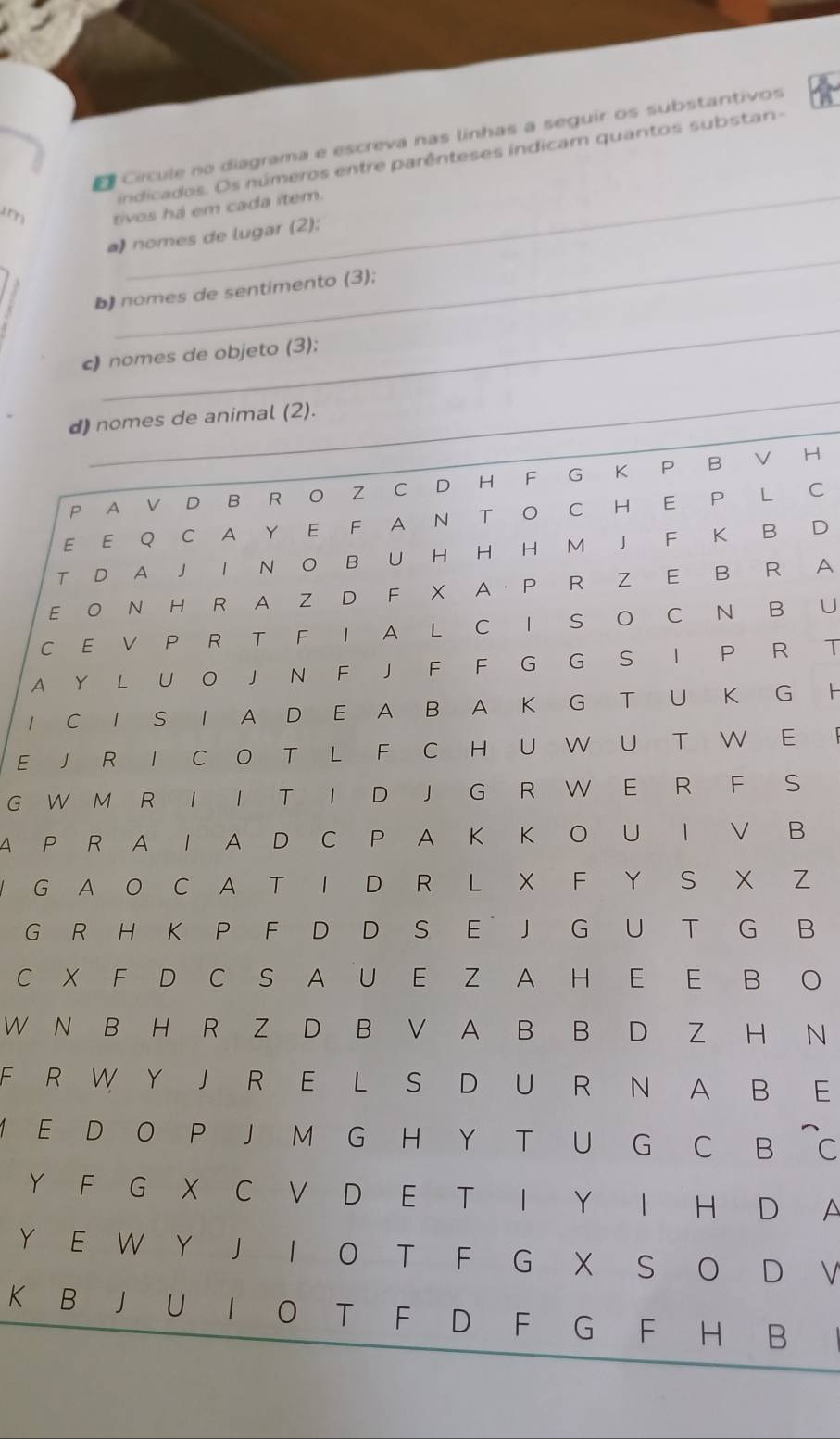 Círcule no diagrama e escreva nas linhas a seguir os substantivos n 
indicados. Os números entre parênteses indicam quantos substan- 
m tivos há em cada item. 
_ 
a) nomes de lugar (2); 
b) nomes de sentimento (3); 
_ 
c) nomes de objeto (3); 
_ 
d) nomes de animal (2). 
P A V D B R O Z C D H F G K P B V H 
E E Q C A Y E F A N T O C H E P L C 
T D A J I N O B U H H H M J F K B D 
E O N H R A Z D F X AP R Z E B R A 
C E V P R T F I A L C I S O C N B U 
A Y L U O J N F J F F G G S I P R T 
1 C I S I A D E A B A K G T U K G H 
E J R I C O T L F C H U W U T W E I 
G W M R I I T I D J G R W E R F S 
A P R A I A D C P A K K O U I V B 
Y G A O C A T I D R L X F Y S X Z 
G R H K P F D D S E J G U T G B 
C X F D C S A U E Z A H E E B O 
W N B H R Z D B V A B B D Z H N 
F R W Y J R E L S D U R N A B E 
M E D O P J M G H Y T U G C B ~c 
Y F G X C V D E T I Y I H D A 
Y E W Y J I O T F G X S O D V 
K B J U I O T F D F G F H B