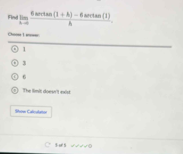 Find limlimits _hto 0 (6arctan (1+h)-6arctan (1))/h . 
Choose 1 answer:
A 1
3
C 6
The limit doesn't exist
Show Calculator
5 of 5