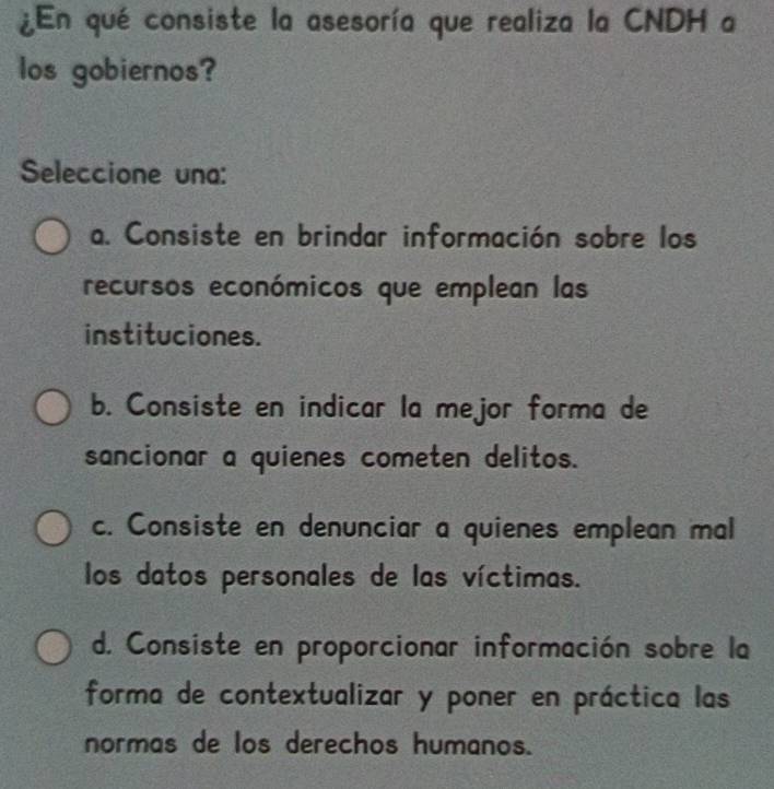 ¿En qué consiste la asesoría que realiza la CNDH a
los gobiernos?
Seleccione una:
a. Consiste en brindar información sobre los
recursos económicos que emplean las
instituciones.
b. Consiste en indicar la mejor forma de
sancionar a quienes cometen delitos.
c. Consiste en denunciar a quienes emplean mal
los datos personales de las víctimas.
d. Consiste en proporcionar información sobre la
forma de contextualizar y poner en práctica las
normas de los derechos humanos.