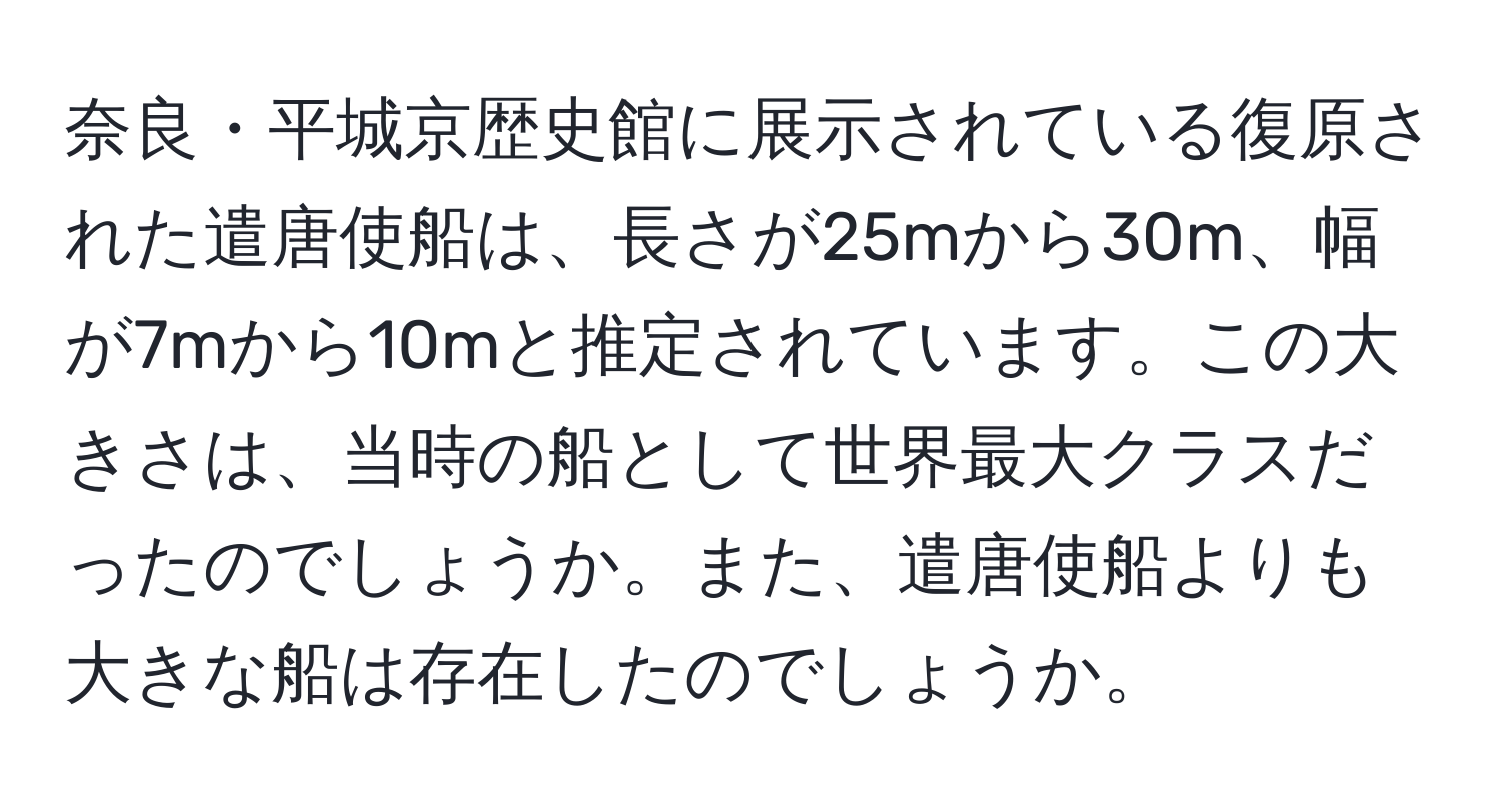 奈良・平城京歴史館に展示されている復原された遣唐使船は、長さが25mから30m、幅が7mから10mと推定されています。この大きさは、当時の船として世界最大クラスだったのでしょうか。また、遣唐使船よりも大きな船は存在したのでしょうか。