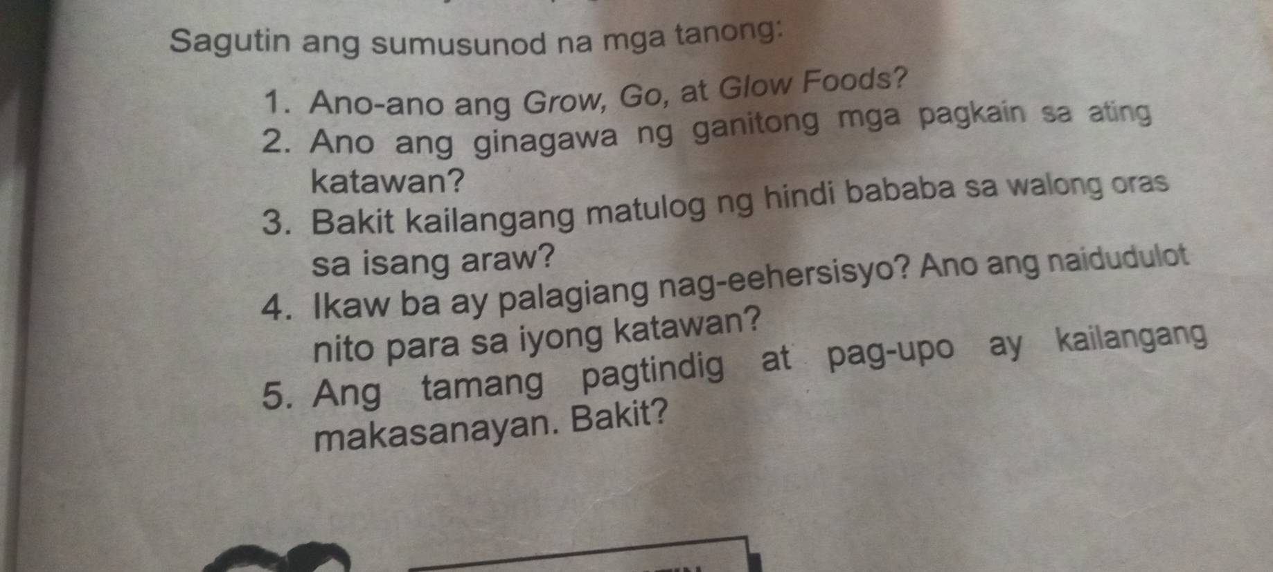 Sagutin ang sumusunod na mga tanong: 
1. Ano-ano ang Grow, Go, at Glow Foods? 
2. Ano ang ginagawa ng ganitong mga pagkain sa ating 
katawan? 
3. Bakit kailangang matulog ng hindi bababa sa walong oras 
sa isang araw? 
4. Ikaw ba ay palagiang nag-eehersisyo? Ano ang naidudulot 
nito para sa iyong katawan? 
5. Ang tamang pagtindig at pag-upo ay kailangang 
makasanayan. Bakit?