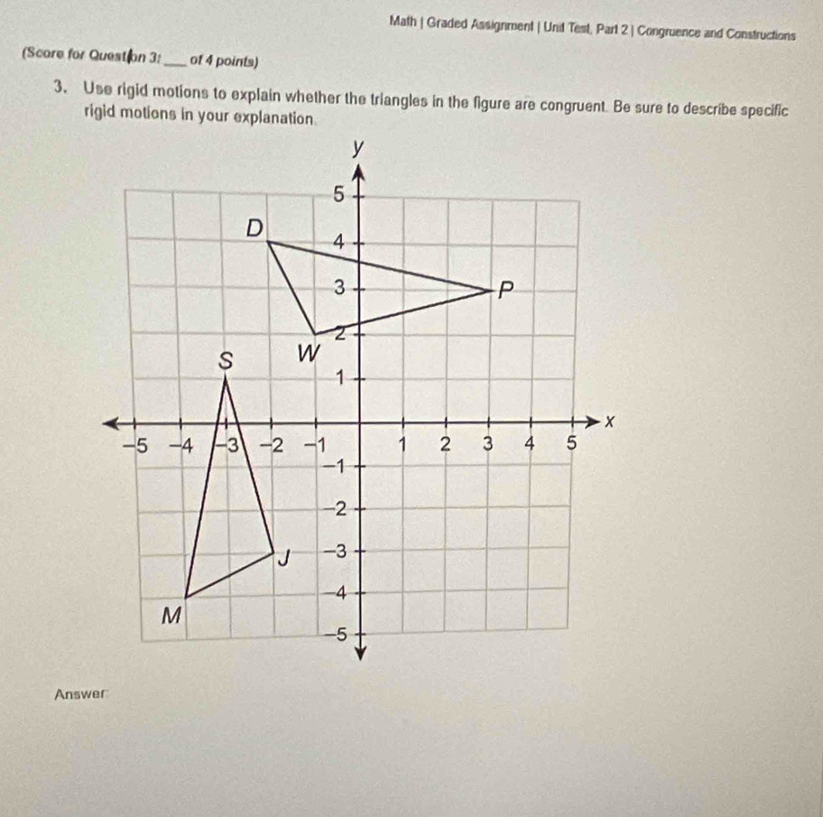 Math | Graded Assignment | Unit Test, Part 2 | Congruence and Constructions 
(Score for Question 3:_ of 4 points) 
3、 Use rigid motions to explain whether the triangles in the figure are congruent. Be sure to describe specific 
rigid motions in your explanation. 
Answer