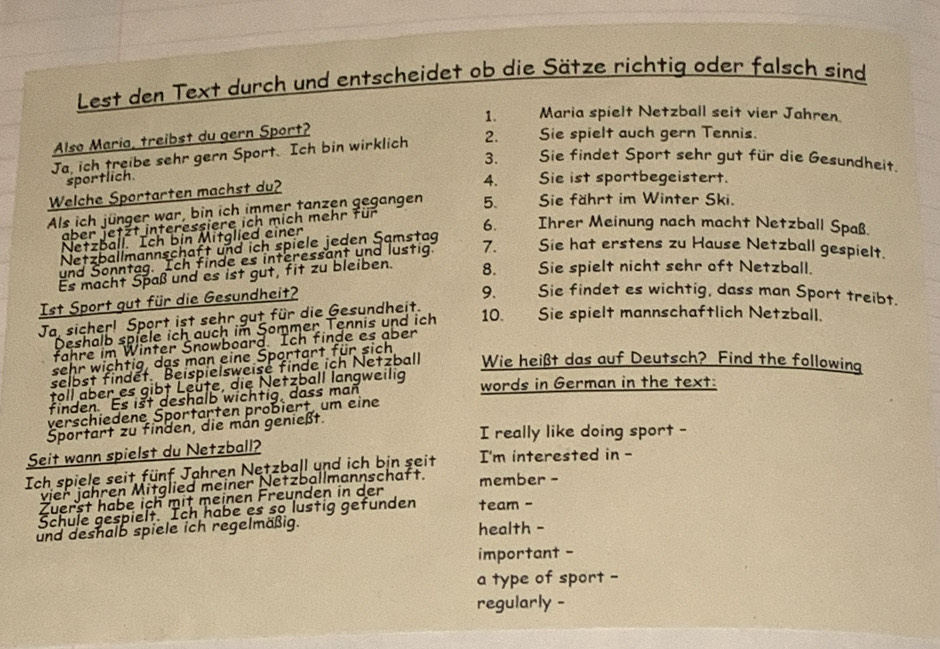 Lest den Text durch und entscheidet ob die Sätze richtig oder falsch sind
Also María, treibst du gern Sport? 1. Maria spielt Netzball seit vier Jahren
Ja, ich treibe sehr gern Sport. Ich bin wirklich 2.   Sie spielt auch gern Tennis.
3. औ Sie findet Sport sehr gut für die Gesundheit.
sportlich 4.  Sie ist sportbegeistert.
Welche Sportarten machst du?
Als ich jünger war, bin ich immer tanzen gegangen 5.  Sie fährt im Winter Ski.
aber jetzt interessiere ich mich mehr für
6. Ihrer Meinung nach macht Netzball Spaß.
Netzball. Ich bin Mitglied einer
Netzballmannschaft und ich spiele jeden Samstaq
und Sonntag. Ich finde es interessant und lustig. 7.  Sie hat erstens zu Hause Netzball gespielt.
Es macht Spaß und es ist gut, fit zu bleiben. 8. Sie spielt nicht sehr oft Netzball.
Ist Sport gut für die Gesundheit?
9. Sie findet es wichtig, dass man Sport treibt.
Ja, sicher! Sport ist sehr gut für die Gesundheit.
Deshalb spiele ich auch im Sommer Tennis und ich 10. Sie spielt mannschaftlich Netzball.
fahre im Winter Snowboard. Ich finde es aber
sehr wichtig, das man eine Sportart für sich
selbst findet. Beispielsweise finde ich Netzball Wie heißt das auf Deutsch? Find the following
töll über es gibt Leute, die Netzball langweilig words in German in the text:
finden. Es ist deshalb wichtig, dass man
verschiedene Sportarten probiert, um eine
Sportart zu finden, die man genießt.
I really like doing sport -
Seit wann spielst du Netzball?
Ich spiele seit fünf Jahren Netzball und ich bin seit I'm interested in -
vier jähren Mitglied meiner Netzballmannschaft.
Zuerst habe ich mit meinen Freunden in der member -
Schule gespielt Ich habe es so lustig gefunden team -
und deshalb spiele ich regelmäßig. health -
important -
a type of sport -
regularly -