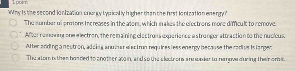 Why is the second ionization energy typically higher than the first ionization energy?
The number of protons increases in the atom, which makes the electrons more difficult to remove.
After removing one electron, the remaining electrons experience a stronger attraction to the nucleus.
After adding a neutron, adding another electron requires less energy because the radius is larger.
The atom is then bonded to another atom, and so the electrons are easier to remove during their orbit.