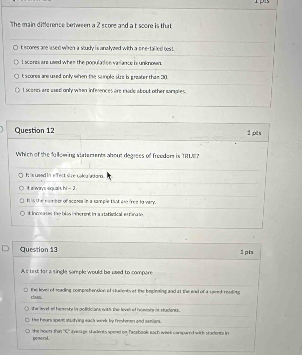 The main difference between a Z score and a t score is that
t scores are used when a study is analyzed with a one-tailed test.
t scores are used when the population variance is unknown.
t scores are used only when the sample size is greater than 30.
t scores are used only when inferences are made about other samples.
Question 12
1 pts
Which of the following statements about degrees of freedom is TRUE?
It is used in effect size calculations.
It always equals N-2. 
It is the number of scores in a sample that are free to vary.
It increases the bias inherent in a statistical estimate.
Question 13 1 pts
A t test for a single sample would be used to compare
the level of reading comprehension of students at the beginning and at the end of a speed-reading
class.
the level of honesty in politicians with the level of honesty in students.
the hours spent studying each week by freshmen and seniors.
the hours that "C" average students spend on Facebook each week compared with students in
general.