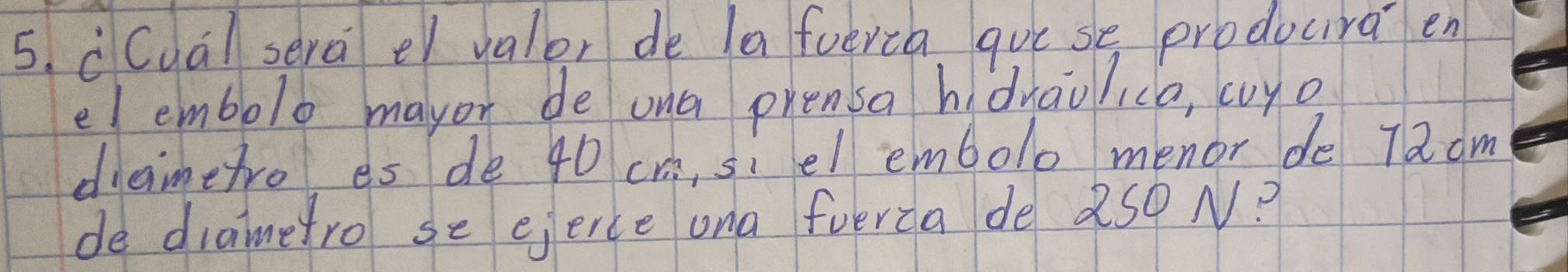 cCua) sera er valor de la foerca gue se producra en 
elembolo mayor de ona prensa hidraolica, cuyo 
diaimetro es de 40 cr, siel embolo menor de 7a dm
de diametro se ejerce ona fverca de 250 N?