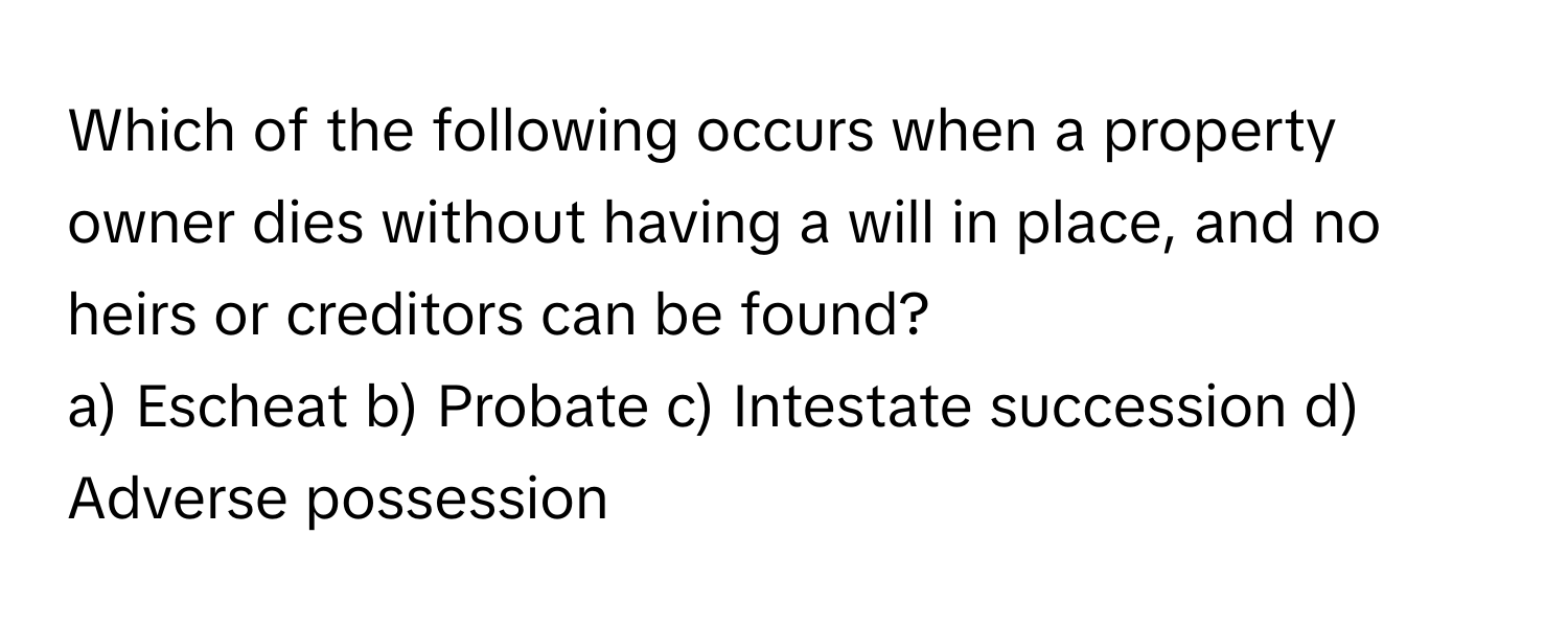 Which of the following occurs when a property owner dies without having a will in place, and no heirs or creditors can be found?

a) Escheat b) Probate c) Intestate succession d) Adverse possession