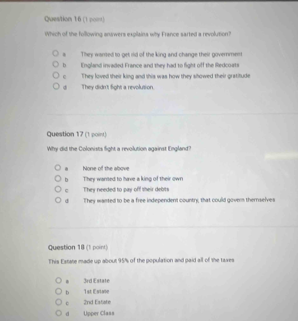 Which of the following answers explains why France sarted a revolution?
They wanted to get rid of the king and change their goverment
b England invaded France and they had to fight off the Redcoats
。 They loved their king and this was how they showed their gratitude
d They didn't fight a revolution.
Question 17 (1 point)
Why did the Colonists fight a revolution against England?
a None of the above
b They wanted to have a king of their own
c They needed to pay off their debts
d They wanted to be a free independent country, that could govern themselves
Question 18 (1 point)
This Estate made up about 95% of the population and paid all of the taxes
a 3rd Estate
D 1st Estate
C 2nd Estate
d Upper Class