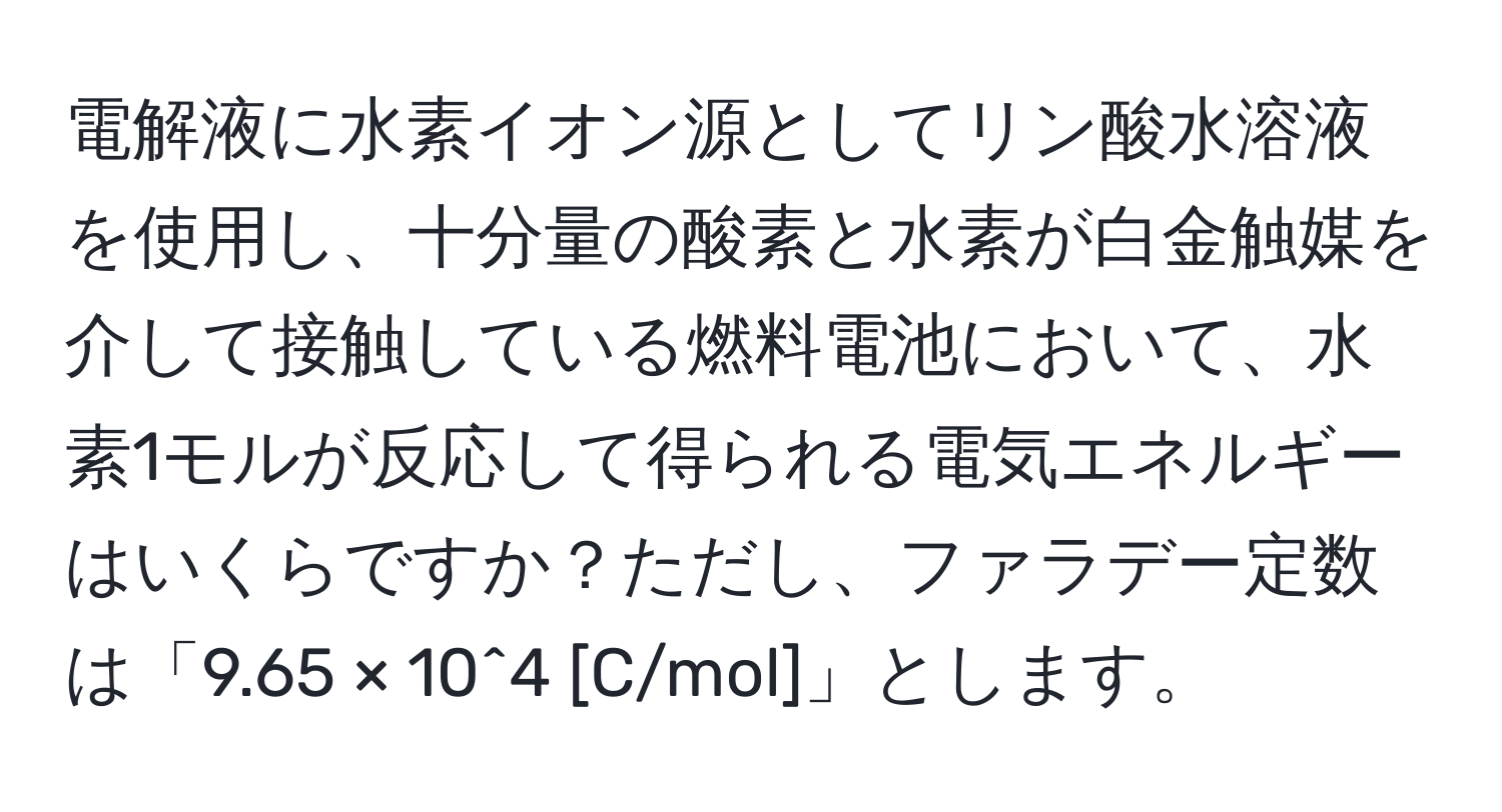 電解液に水素イオン源としてリン酸水溶液を使用し、十分量の酸素と水素が白金触媒を介して接触している燃料電池において、水素1モルが反応して得られる電気エネルギーはいくらですか？ただし、ファラデー定数は「9.65 × 10^4 [C/mol]」とします。