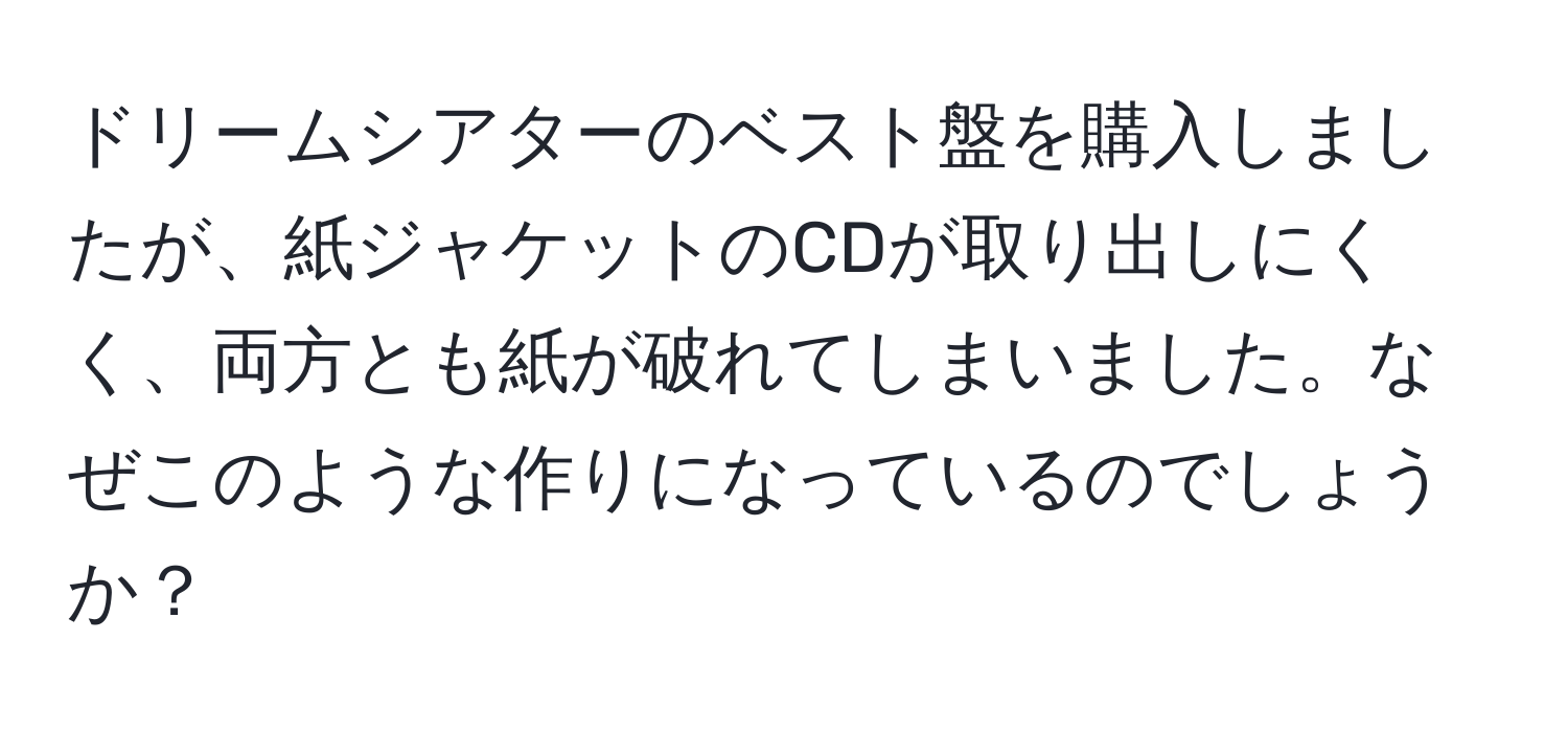 ドリームシアターのベスト盤を購入しましたが、紙ジャケットのCDが取り出しにくく、両方とも紙が破れてしまいました。なぜこのような作りになっているのでしょうか？