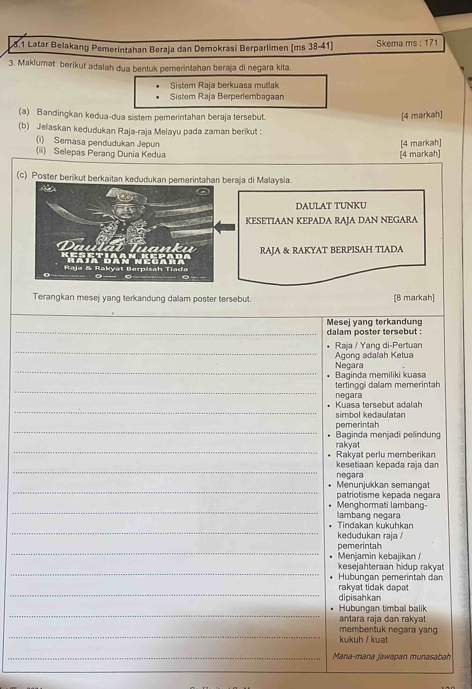 3.1 Latar Belakang Pemerintahan Beraja dan Demokrasi Berparlimen (ms 38-41) Skema ms : 171
3. Maklumat berikut adalah dua bentuk pemerintahan beraja di negara kita.
Sistem Raja berkuasa mutlak
Sistem Raja Berperlembagaan
(a) Bandingkan kedua-dua sistem pemerintahan beraja tersebut. [4 markah]
(b) Jelaskan kedudukan Raja-raja Melayu pada zaman berikut :
(i) Semasa pendudukan Jepun
[4 markah]
(ii) Selepas Perang Dunia Kedua [4 markah]
(c) Poster berikut berkaitan kedudukan pemerintahan beraja di Malaysia.
DAULAT TUNKU
KESETIAAN KEPADA RAJA DAN NEGARA
RAJA & RAKYAT BERPISAH TIADA
Terangkan mesej yang terkandung dalam poster tersebut. [8 markah]
_
_
Mesej yang terkandung
dalam poster tersebut :
_
Raja / Yang di-Pertuan
Agong adalah Ketua
_
Negara
Baginda memiliki kuasa
_
tertinggi dalam memerintah
negara
_
Kuasa tersebut adalah
simbol kedaulatan
_
pemerintah
Baginda menjadi pelindung
_
rakyat
Rakyat perlu memberikan
_
kesetiaan kepada raja dan
negara
_
Menunjukkan semangat
patriotisme kepada negara
_
Menghormati lambang-
lambang negara
_
Tindakan kukuhkan
kedudukan raja /
_
pemerintah
Menjamin kebajikan /
_
kesejahteraan hidup rakyat
Hubungan pemerintah dan
_
rakyat tidak dapat
dipisahkan
_
Hubungan timbal balik
antara raja dan rakyat
_
membentuk negara yang
kukuh / kuat
_Mana-mana jawapan munasabah