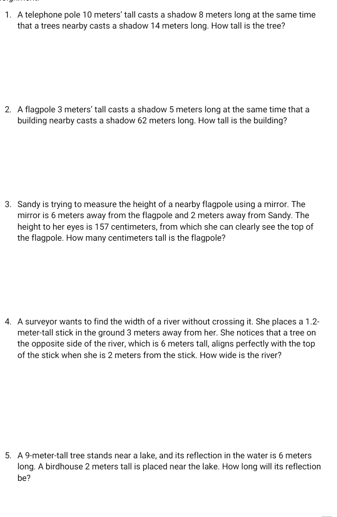 A telephone pole 10 meters ’ tall casts a shadow 8 meters long at the same time 
that a trees nearby casts a shadow 14 meters long. How tall is the tree? 
2. A flagpole 3 meters ’ tall casts a shadow 5 meters long at the same time that a 
building nearby casts a shadow 62 meters long. How tall is the building? 
3. Sandy is trying to measure the height of a nearby flagpole using a mirror. The 
mirror is 6 meters away from the flagpole and 2 meters away from Sandy. The 
height to her eyes is 157 centimeters, from which she can clearly see the top of 
the flagpole. How many centimeters tall is the flagpole? 
4. A surveyor wants to find the width of a river without crossing it. She places a 1.2-
meter-tall stick in the ground 3 meters away from her. She notices that a tree on 
the opposite side of the river, which is 6 meters tall, aligns perfectly with the top 
of the stick when she is 2 meters from the stick. How wide is the river? 
5. A 9-meter -tall tree stands near a lake, and its reflection in the water is 6 meters
long. A birdhouse 2 meters tall is placed near the lake. How long will its reflection 
be?