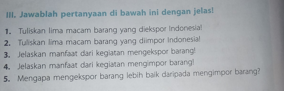 Jawablah pertanyaan di bawah ini dengan jelas! 
1. Tuliskan lima macam barang yang diekspor Indonesia! 
2. Tuliskan lima macam barang yang diimpor Indonesia! 
3. Jelaskan manfaat dari kegiatan mengekspor barang! 
4. Jelaskan manfaat dari kegiatan mengimpor barang! 
5. Mengapa mengekspor barang lebih baik daripada mengimpor barang?