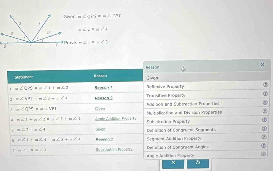 m∠ QPS=m∠ VPT
m∠ 2=m∠ 4
m∠ 1=m∠ 3
Reason 
× 
Statement Reason Given 
1 m∠ QPS=m∠ 1+m∠ 2 Reason ? Reflexive Property 
2 m∠ VPT=m∠ 3+m∠ 4 Reason ? Transitive Property 
Addition and Subtraction Properties 
3 m∠ QPS=m∠ VPT Given 
Multiplication and Division Properties ② 
4 m∠ 1+m∠ 2=m∠ 3+m∠ 4 Angle Addition Property Substitution Property 
② 
5 m∠ 2=m∠ 4 Given Definition of Congruent Segments 
6 m∠ 1+m∠ 4=m∠ 3+m∠ 4 Reason ? Segment Addition Property 
② 
7 m∠ 1=m∠ 3 Substitution Property Definition of Congruent Angles ② 
Angle Addition Property 
⑦