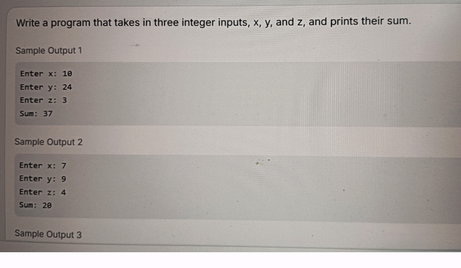 Write a program that takes in three integer inputs, x, y, and z, and prints their sum. 
Sample Output 1 
Enter x : 10
Enter y : 24
Enter z : 3
Sum: 37
Sample Output 2
Enter x : 7
Enter y : 9
Enter z : 4
Sum: 20
Sample Output 3