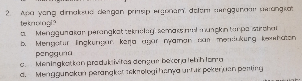 Apa yang dimaksud dengan prinsip ergonomi dalam penggunaan perangkat
teknologi?
a. Menggunakan perangkat teknologi semaksimal mungkin tanpa istirahat
b. Mengatur lingkungan kerja agar nyaman dan mendukung kesehatan
pengguna
c. Meningkatkan produktivitas dengan bekerja lebih lama
d. Menggunakan perangkat teknologi hanya untuk pekerjaan penting